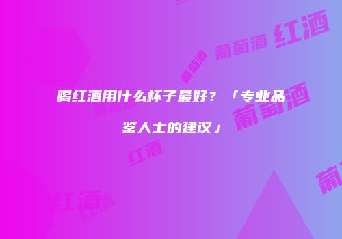 喝红酒用什么杯子最好？「专业品鉴人士的建议」