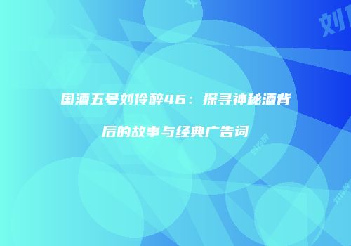 国酒五号刘伶醉46：探寻神秘酒背后的故事与经典广告词