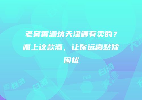 老窖香酒坊天津哪有卖的？喝上这款酒，让你远离愁嫁困扰