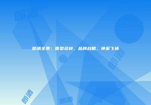 郎酒全景：香型多样，品牌战略，神采飞扬