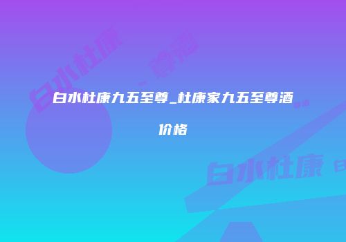 白水杜康九五至尊_杜康家九五至尊酒价格
