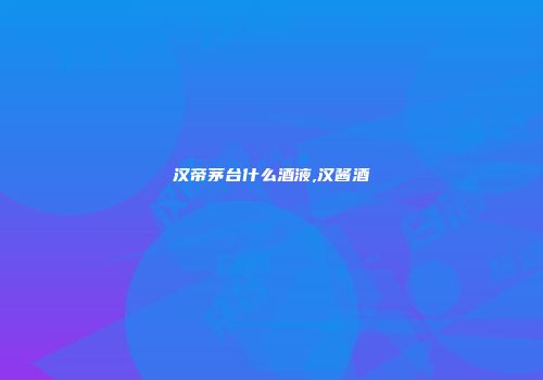汉帝茅台什么酒液,汉酱酒