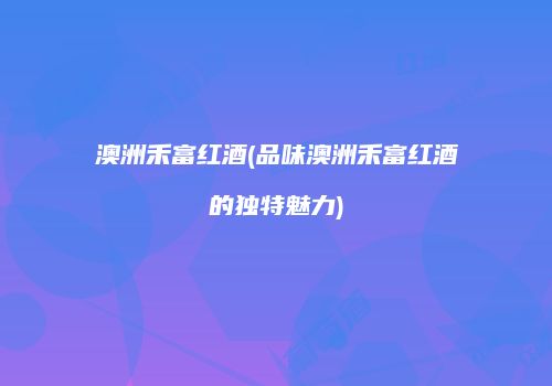 澳洲禾富红酒(品味澳洲禾富红酒的独特魅力)