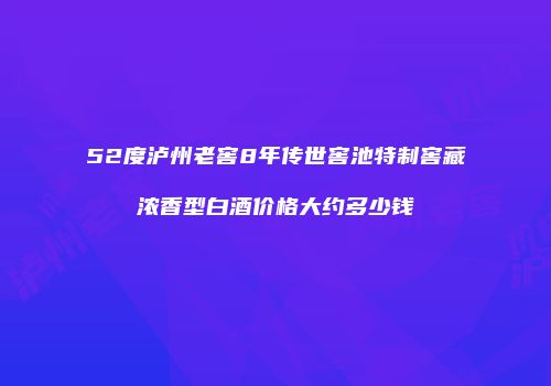 52度泸州老窖8年传世窖池特制窖藏浓香型白酒价格大约多少钱
