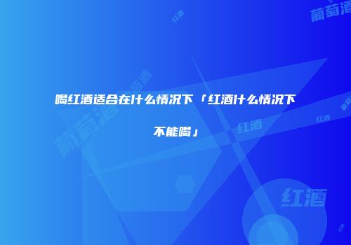 喝红酒适合在什么情况下「红酒什么情况下不能喝」