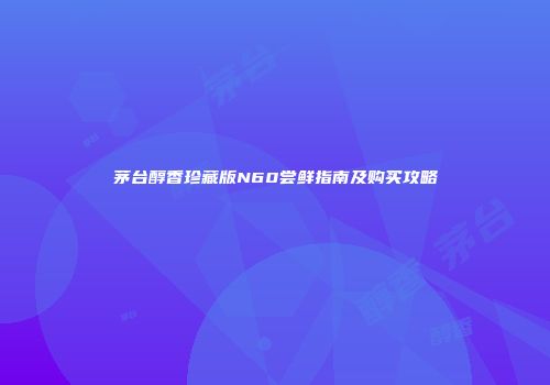 茅台醇香珍藏版N60尝鲜指南及购买攻略