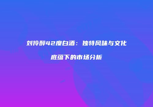 刘伶醉42度白酒：独特风味与文化底蕴下的市场分析
