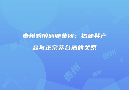 贵州黔醉酒业集团：揭秘其产品与正宗茅台酒的关系