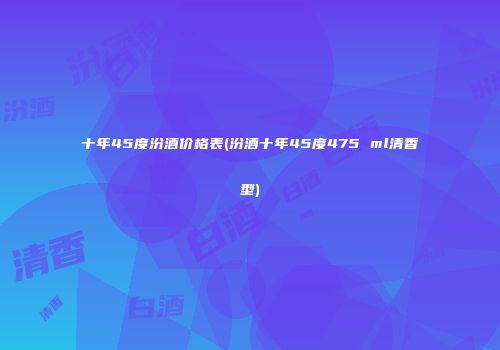 十年45度汾酒价格表(汾酒十年45度475 ml清香型)