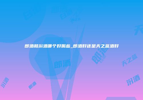 郎酒和汾酒哪个好喝些_郎酒好还是天之蓝酒好