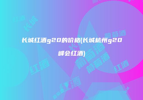 长城红酒g20的价格(长城杭州g20峰会红酒)