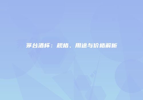 茅台酒杯：规格、用途与价格解析