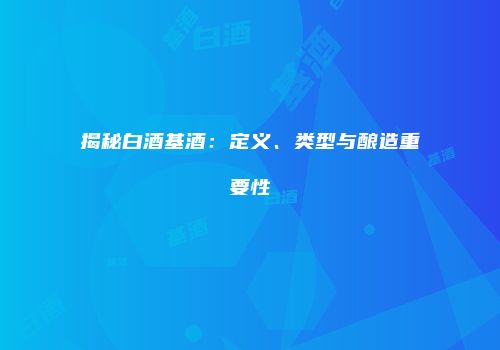 揭秘白酒基酒：定义、类型与酿造重要性