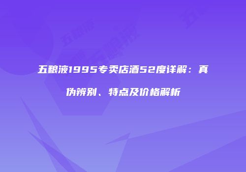五粮液1995专卖店酒52度详解：真伪辨别、特点及价格解析