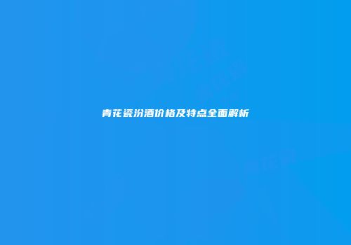 青花瓷汾酒价格及特点全面解析