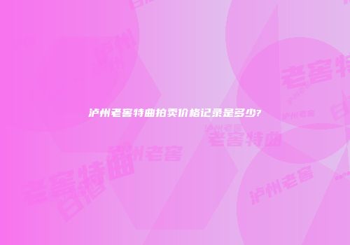 泸州老窖特曲拍卖价格记录是多少?