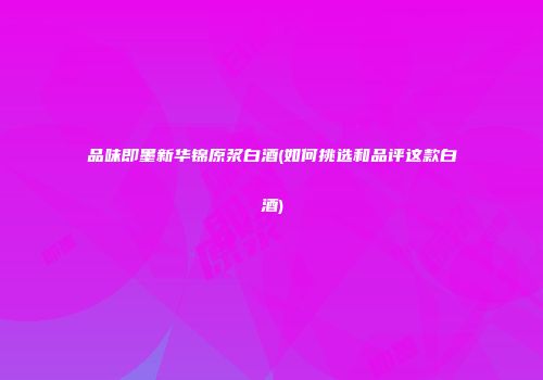 品味即墨新华锦原浆白酒(如何挑选和品评这款白酒)
