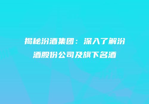 揭秘汾酒集团：深入了解汾酒股份公司及旗下名酒