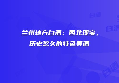 兰州地方白酒：西北瑰宝，历史悠久的特色美酒