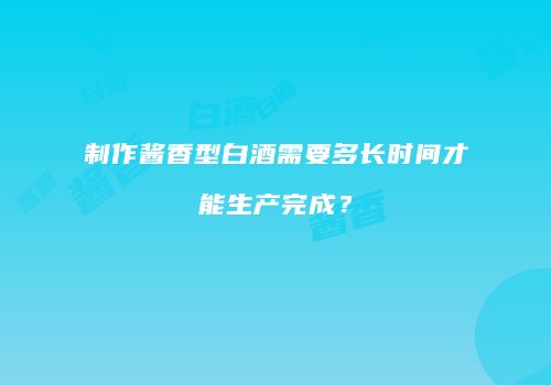 制作酱香型白酒需要多长时间才能生产完成？