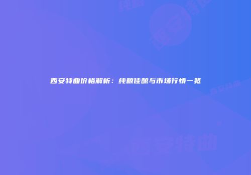 西安特曲价格解析：纯粮佳酿与市场行情一览