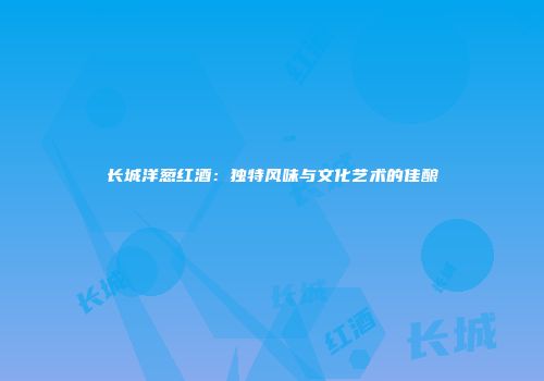 长城洋葱红酒：独特风味与文化艺术的佳酿