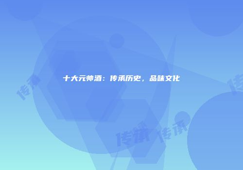 十大元帅酒：传承历史，品味文化
