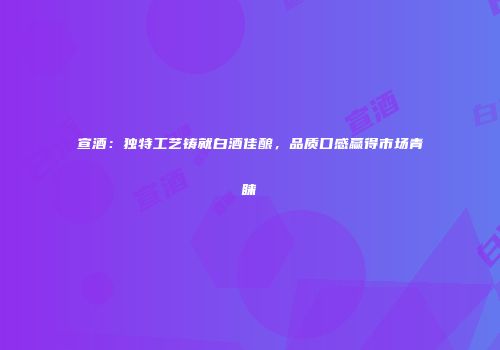 宣酒：独特工艺铸就白酒佳酿，品质口感赢得市场青睐