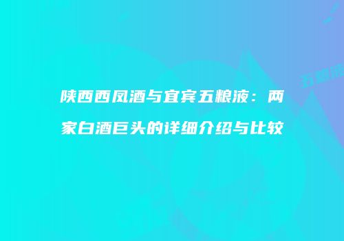 陕西西凤酒与宜宾五粮液：两家白酒巨头的详细介绍与比较