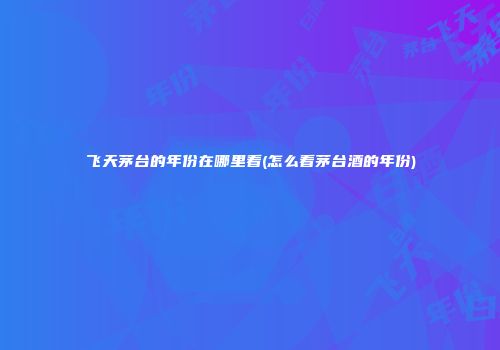 飞天茅台的年份在哪里看(怎么看茅台酒的年份)