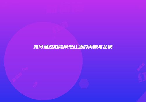如何通过拍照展现红酒的美味与品质