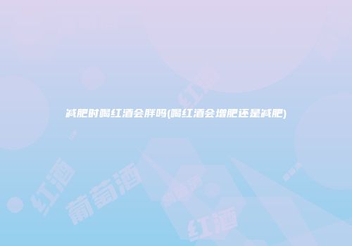 减肥时喝红酒会胖吗(喝红酒会增肥还是减肥)