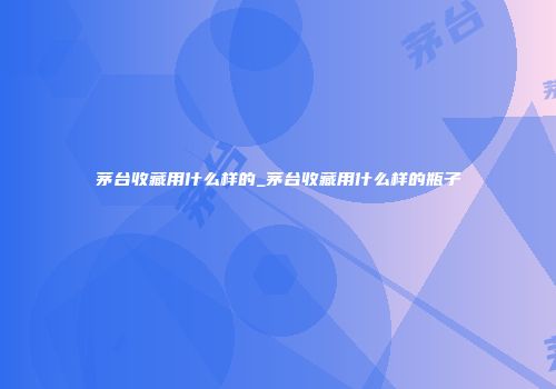 茅台收藏用什么样的_茅台收藏用什么样的瓶子