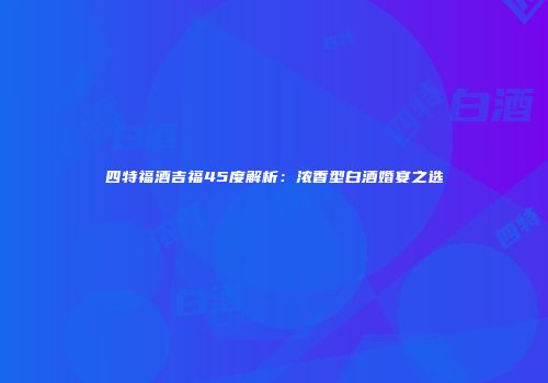 四特福酒吉福45度解析：浓香型白酒婚宴之选