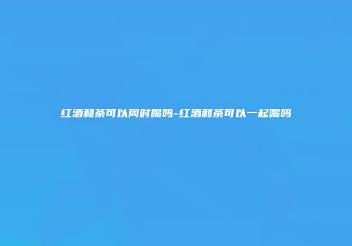 红酒和茶可以同时喝吗-红酒和茶可以一起喝吗