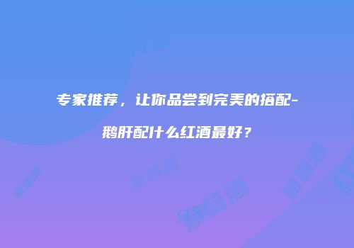专家推荐，让你品尝到完美的搭配-鹅肝配什么红酒最好？