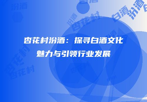 杏花村汾酒：探寻白酒文化魅力与引领行业发展