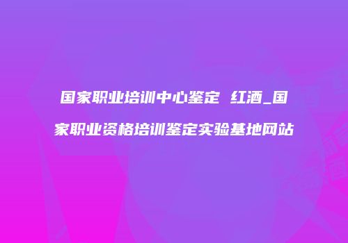 国家职业培训中心鉴定 红酒_国家职业资格培训鉴定实验基地网站