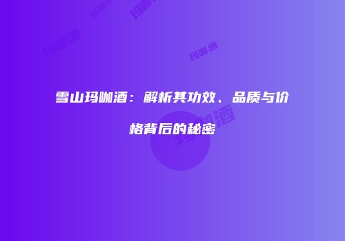雪山玛咖酒：解析其功效、品质与价格背后的秘密