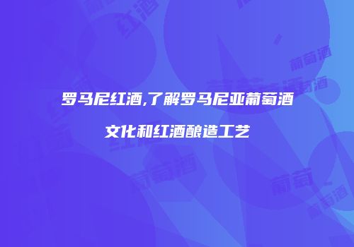 罗马尼红酒,了解罗马尼亚葡萄酒文化和红酒酿造工艺