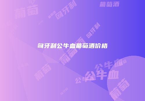 匈牙利公牛血葡萄酒价格