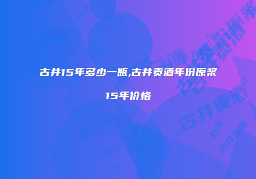 古井15年多少一瓶,古井贡酒年份原浆15年价格