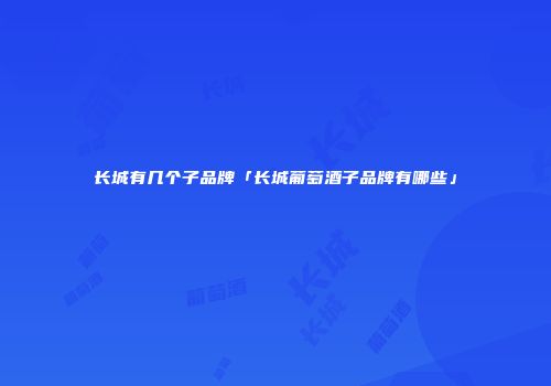 长城有几个子品牌「长城葡萄酒子品牌有哪些」