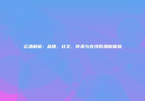 云酒解析：品质、社交、传承与在线购酒新体验