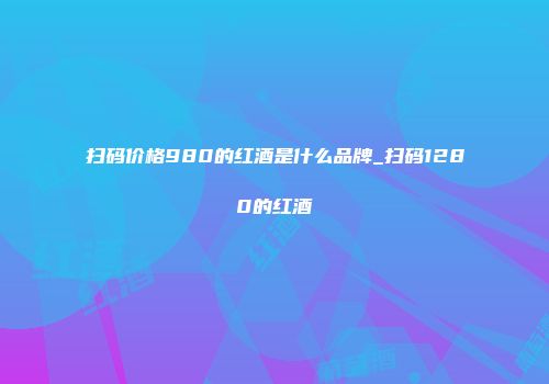 扫码价格980的红酒是什么品牌_扫码1280的红酒