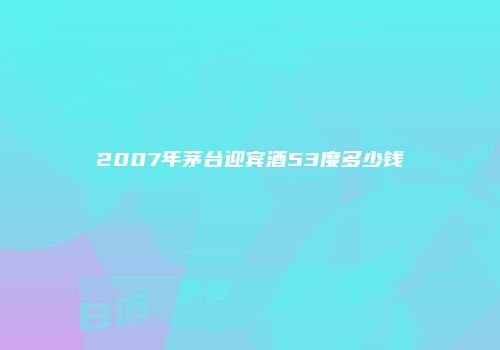 2007年茅台迎宾酒53度多少钱