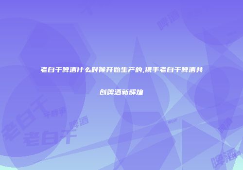 老白干啤酒什么时候开始生产的,携手老白干啤酒共创啤酒新辉煌