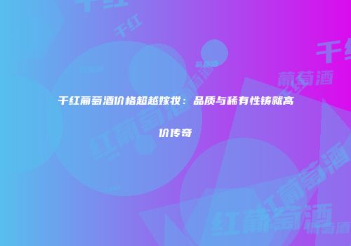 干红葡萄酒价格超越嫁妆：品质与稀有性铸就高价传奇