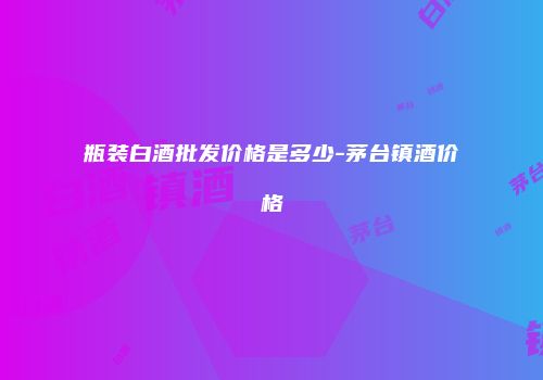 瓶装白酒批发价格是多少-茅台镇酒价格