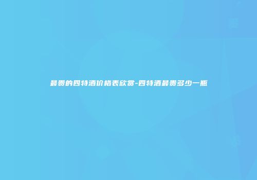 最贵的四特酒价格表欣赏-四特酒最贵多少一瓶
